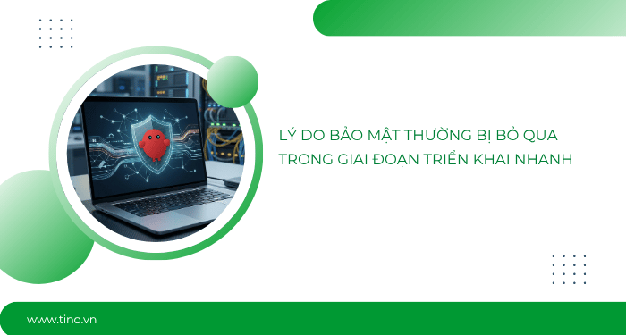 Lý do bảo mật thường bị bỏ qua trong giai đoạn triển khai nhanh
